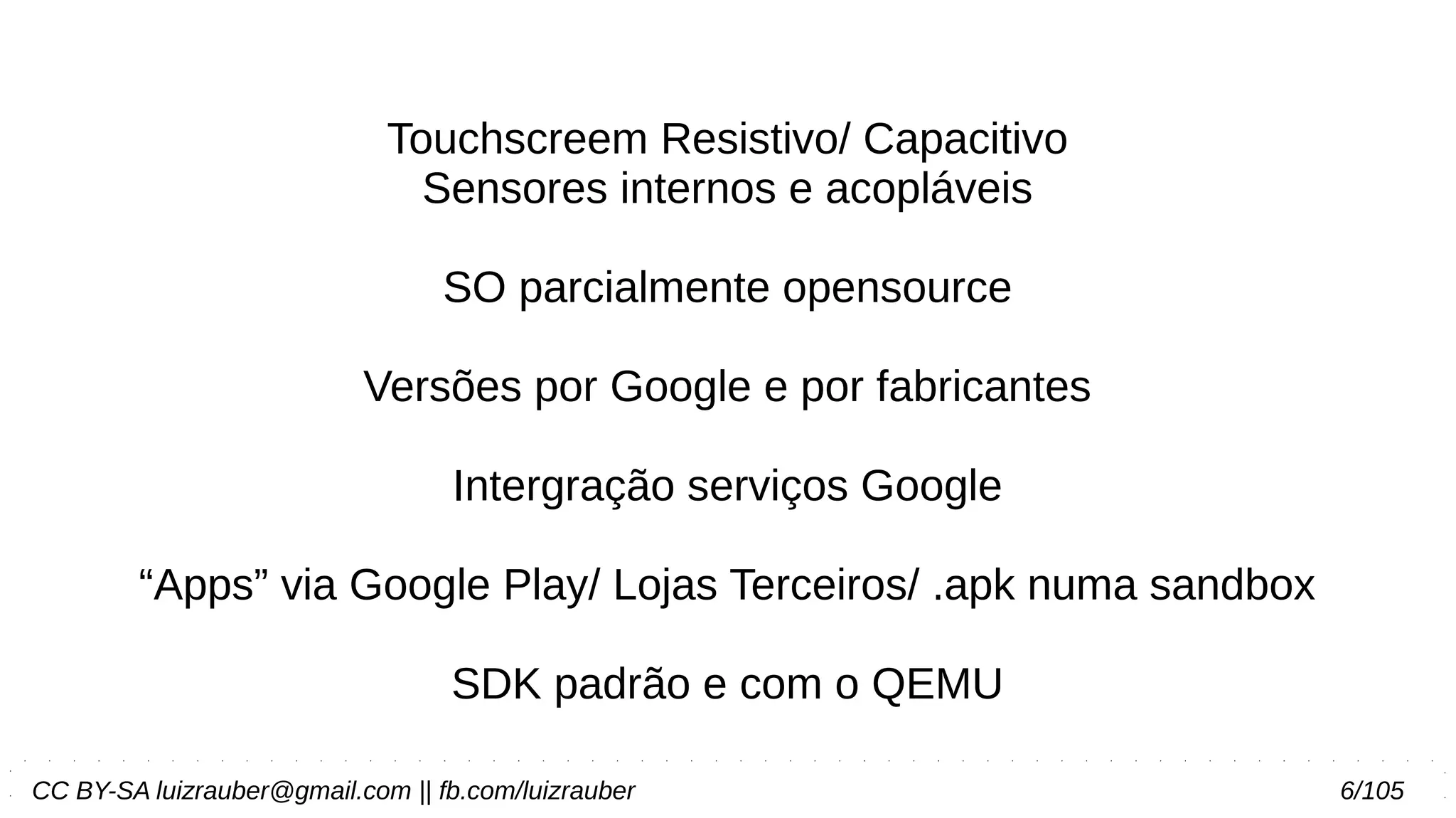 CC BY-SA luizrauber@gmail.com || fb.com/luizrauber 6/105
Touchscreem Resistivo/ Capacitivo
Sensores internos e acopláveis
SO parcialmente opensource
Versões por Google e por fabricantes
Intergração serviços Google
“Apps” via Google Play/ Lojas Terceiros/ .apk numa sandbox
SDK padrão e com o QEMU
 
