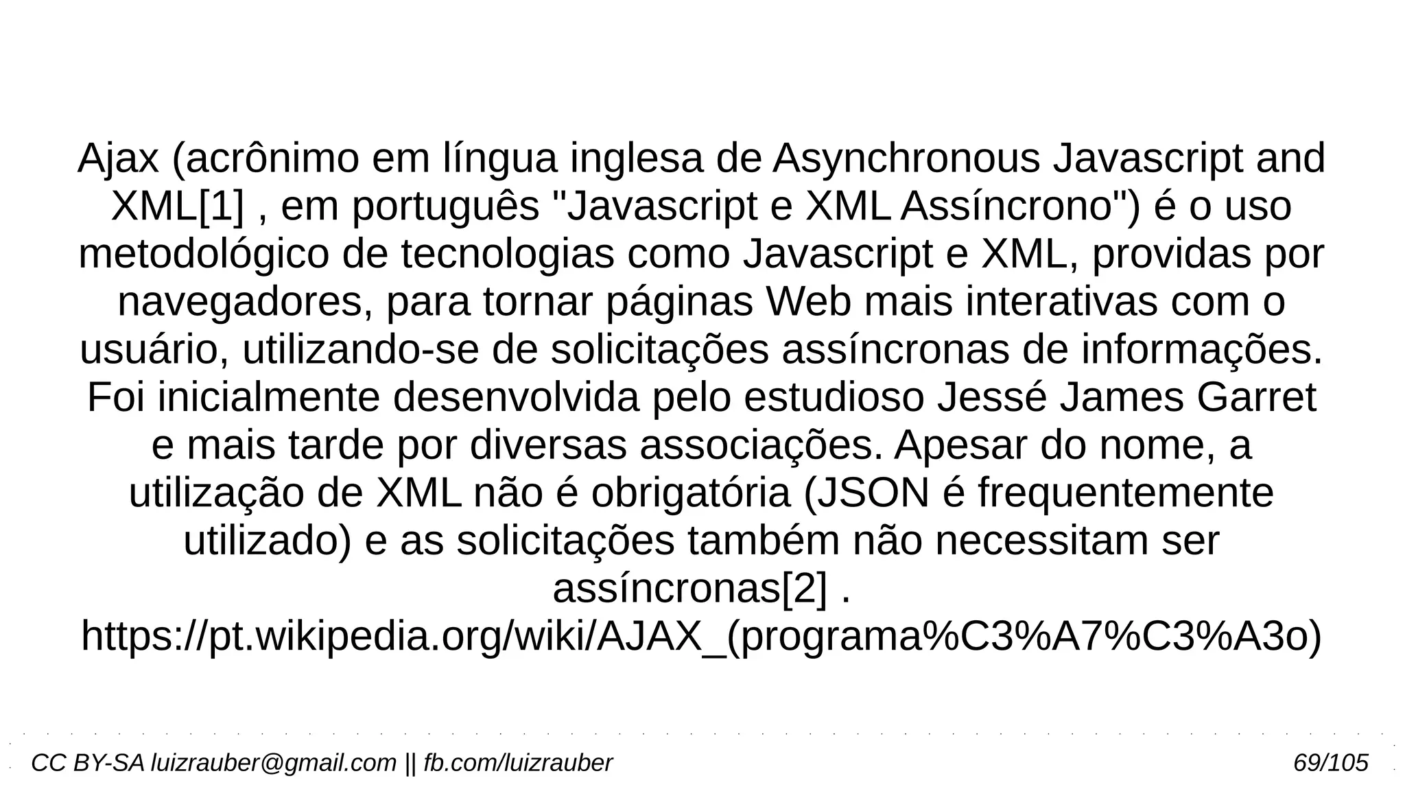 CC BY-SA luizrauber@gmail.com || fb.com/luizrauber 69/105
Ajax (acrônimo em língua inglesa de Asynchronous Javascript and
XML[1] , em português "Javascript e XML Assíncrono") é o uso
metodológico de tecnologias como Javascript e XML, providas por
navegadores, para tornar páginas Web mais interativas com o
usuário, utilizando-se de solicitações assíncronas de informações.
Foi inicialmente desenvolvida pelo estudioso Jessé James Garret
e mais tarde por diversas associações. Apesar do nome, a
utilização de XML não é obrigatória (JSON é frequentemente
utilizado) e as solicitações também não necessitam ser
assíncronas[2] .
https://pt.wikipedia.org/wiki/AJAX_(programa%C3%A7%C3%A3o)
 
