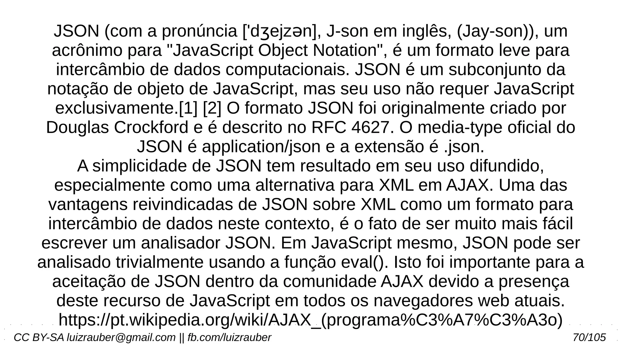CC BY-SA luizrauber@gmail.com || fb.com/luizrauber 70/105
JSON (com a pronúncia ['d ejz n], J-son em inglês, (Jay-son)), umʒ ə
acrônimo para "JavaScript Object Notation", é um formato leve para
intercâmbio de dados computacionais. JSON é um subconjunto da
notação de objeto de JavaScript, mas seu uso não requer JavaScript
exclusivamente.[1] [2] O formato JSON foi originalmente criado por
Douglas Crockford e é descrito no RFC 4627. O media-type oficial do
JSON é application/json e a extensão é .json.
A simplicidade de JSON tem resultado em seu uso difundido,
especialmente como uma alternativa para XML em AJAX. Uma das
vantagens reivindicadas de JSON sobre XML como um formato para
intercâmbio de dados neste contexto, é o fato de ser muito mais fácil
escrever um analisador JSON. Em JavaScript mesmo, JSON pode ser
analisado trivialmente usando a função eval(). Isto foi importante para a
aceitação de JSON dentro da comunidade AJAX devido a presença
deste recurso de JavaScript em todos os navegadores web atuais.
https://pt.wikipedia.org/wiki/AJAX_(programa%C3%A7%C3%A3o)
 