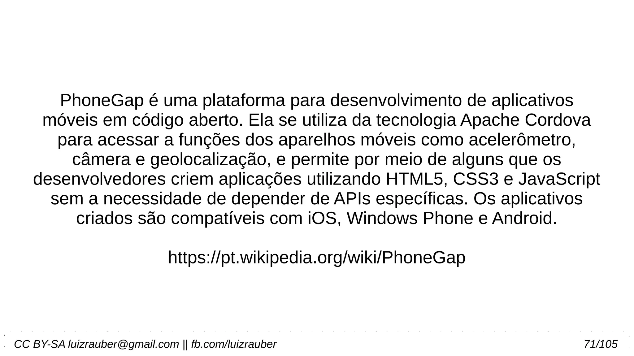 CC BY-SA luizrauber@gmail.com || fb.com/luizrauber 71/105
PhoneGap é uma plataforma para desenvolvimento de aplicativos
móveis em código aberto. Ela se utiliza da tecnologia Apache Cordova
para acessar a funções dos aparelhos móveis como acelerômetro,
câmera e geolocalização, e permite por meio de alguns que os
desenvolvedores criem aplicações utilizando HTML5, CSS3 e JavaScript
sem a necessidade de depender de APIs específicas. Os aplicativos
criados são compatíveis com iOS, Windows Phone e Android.
https://pt.wikipedia.org/wiki/PhoneGap
 