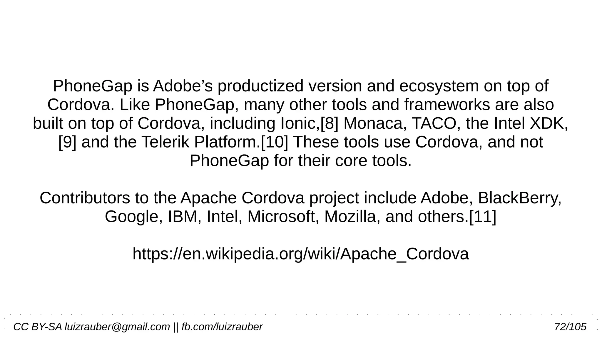 CC BY-SA luizrauber@gmail.com || fb.com/luizrauber 72/105
PhoneGap is Adobe’s productized version and ecosystem on top of
Cordova. Like PhoneGap, many other tools and frameworks are also
built on top of Cordova, including Ionic,[8] Monaca, TACO, the Intel XDK,
[9] and the Telerik Platform.[10] These tools use Cordova, and not
PhoneGap for their core tools.
Contributors to the Apache Cordova project include Adobe, BlackBerry,
Google, IBM, Intel, Microsoft, Mozilla, and others.[11]
https://en.wikipedia.org/wiki/Apache_Cordova
 