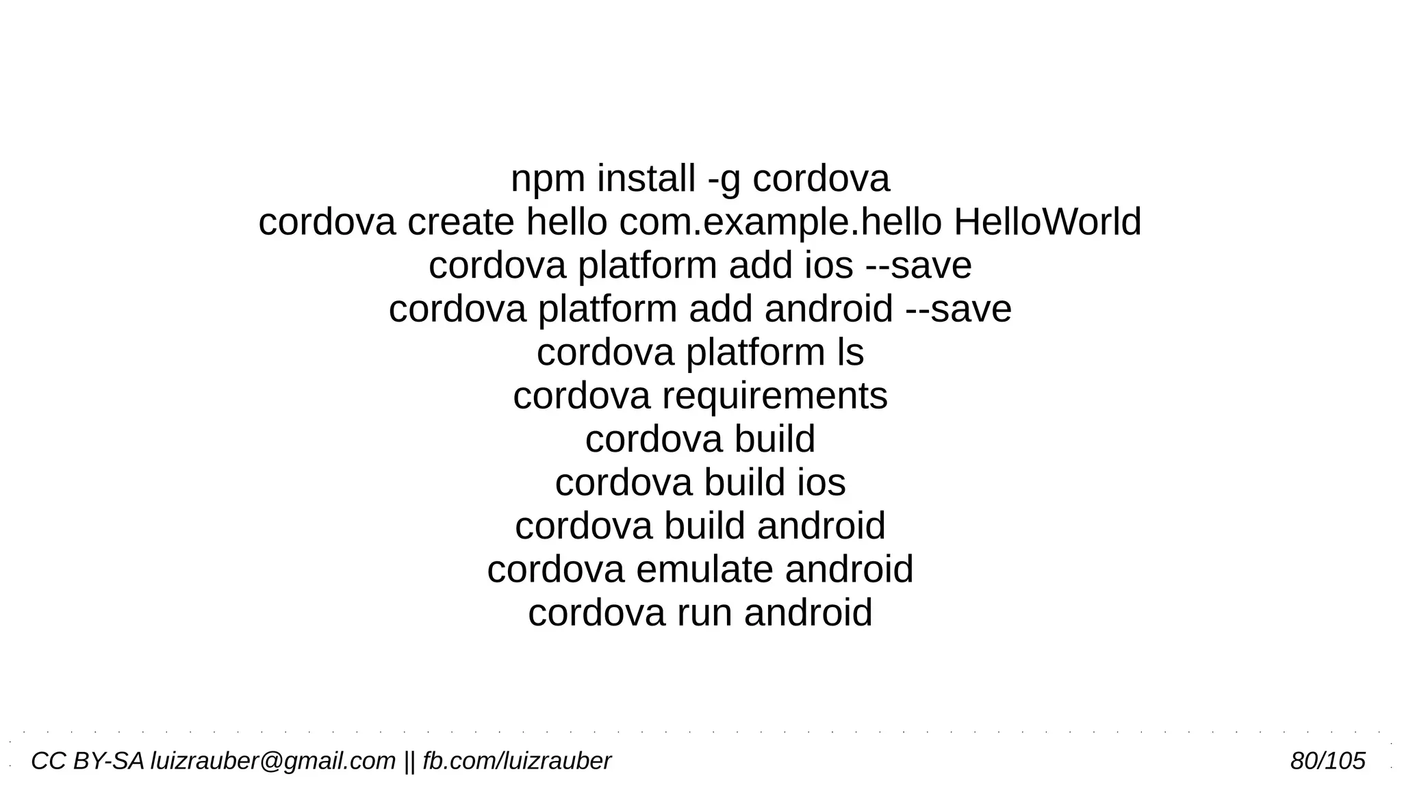 CC BY-SA luizrauber@gmail.com || fb.com/luizrauber 80/105
npm install -g cordova
cordova create hello com.example.hello HelloWorld
cordova platform add ios --save
cordova platform add android --save
cordova platform ls
cordova requirements
cordova build
cordova build ios
cordova build android
cordova emulate android
cordova run android
 