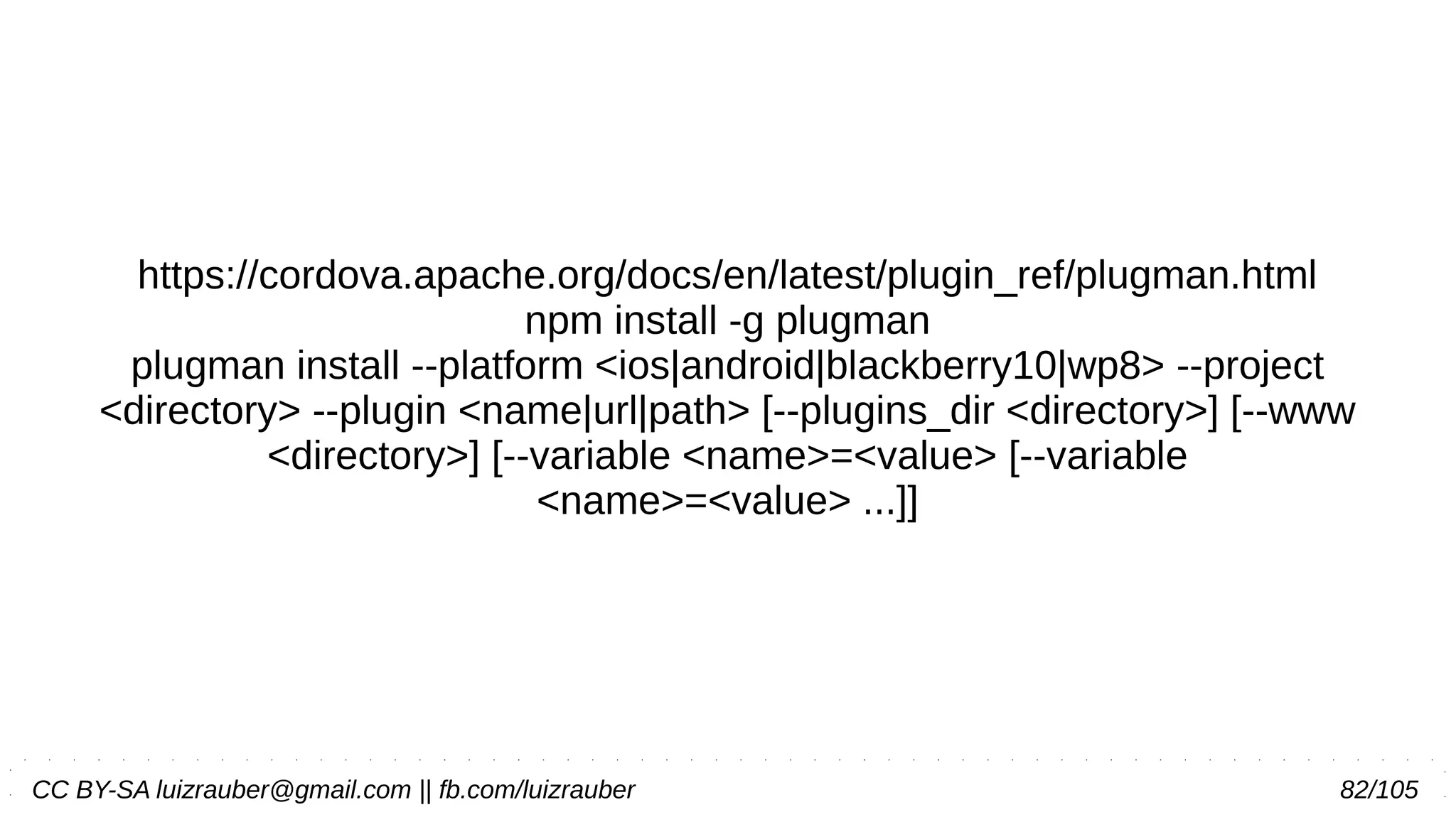 CC BY-SA luizrauber@gmail.com || fb.com/luizrauber 82/105
https://cordova.apache.org/docs/en/latest/plugin_ref/plugman.html
npm install -g plugman
plugman install --platform <ios|android|blackberry10|wp8> --project
<directory> --plugin <name|url|path> [--plugins_dir <directory>] [--www
<directory>] [--variable <name>=<value> [--variable
<name>=<value> ...]]
 