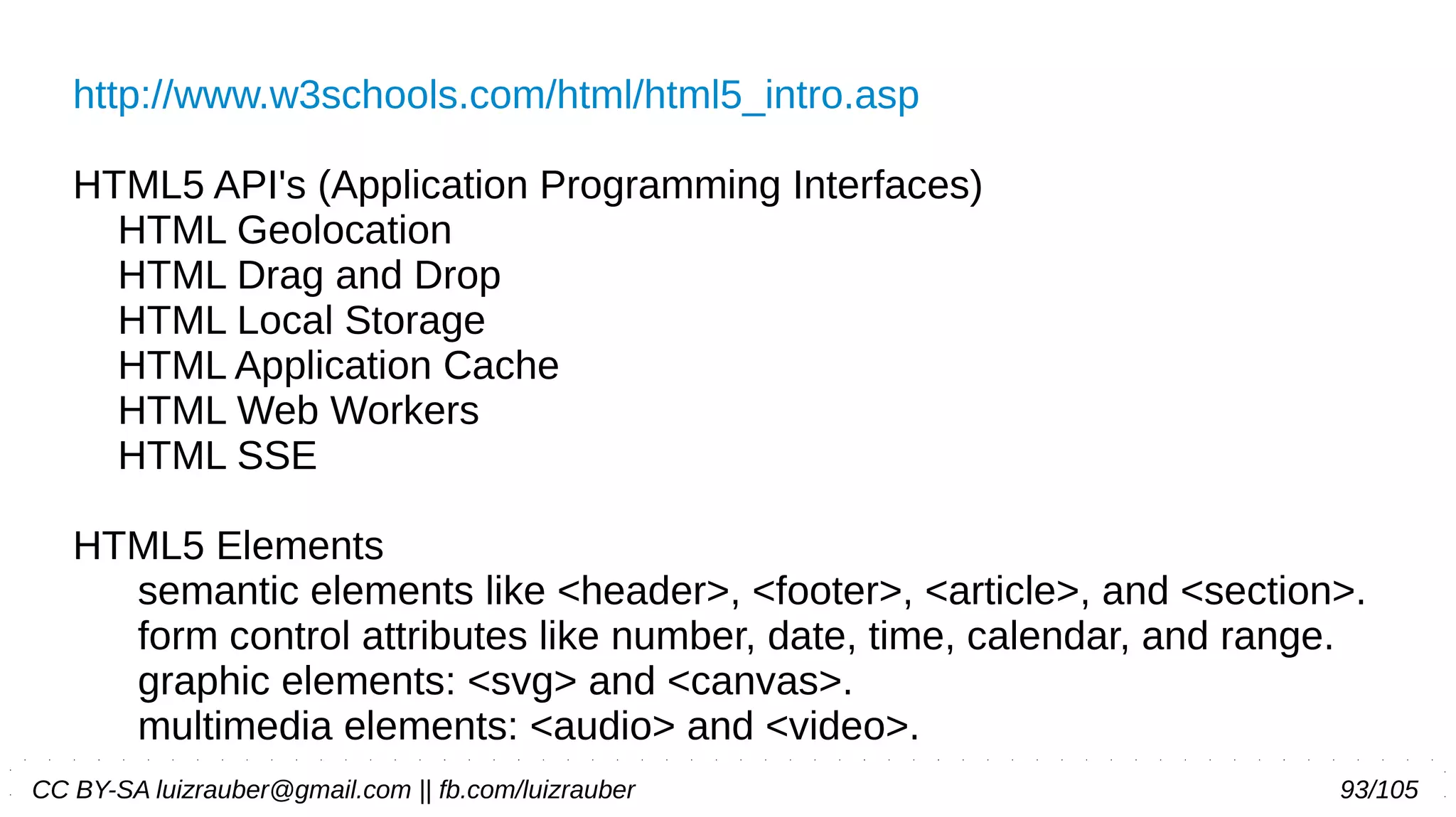CC BY-SA luizrauber@gmail.com || fb.com/luizrauber 93/105
http://www.w3schools.com/html/html5_intro.asp
HTML5 API's (Application Programming Interfaces)
HTML Geolocation
HTML Drag and Drop
HTML Local Storage
HTML Application Cache
HTML Web Workers
HTML SSE
HTML5 Elements
semantic elements like <header>, <footer>, <article>, and <section>.
form control attributes like number, date, time, calendar, and range.
graphic elements: <svg> and <canvas>.
multimedia elements: <audio> and <video>.
 