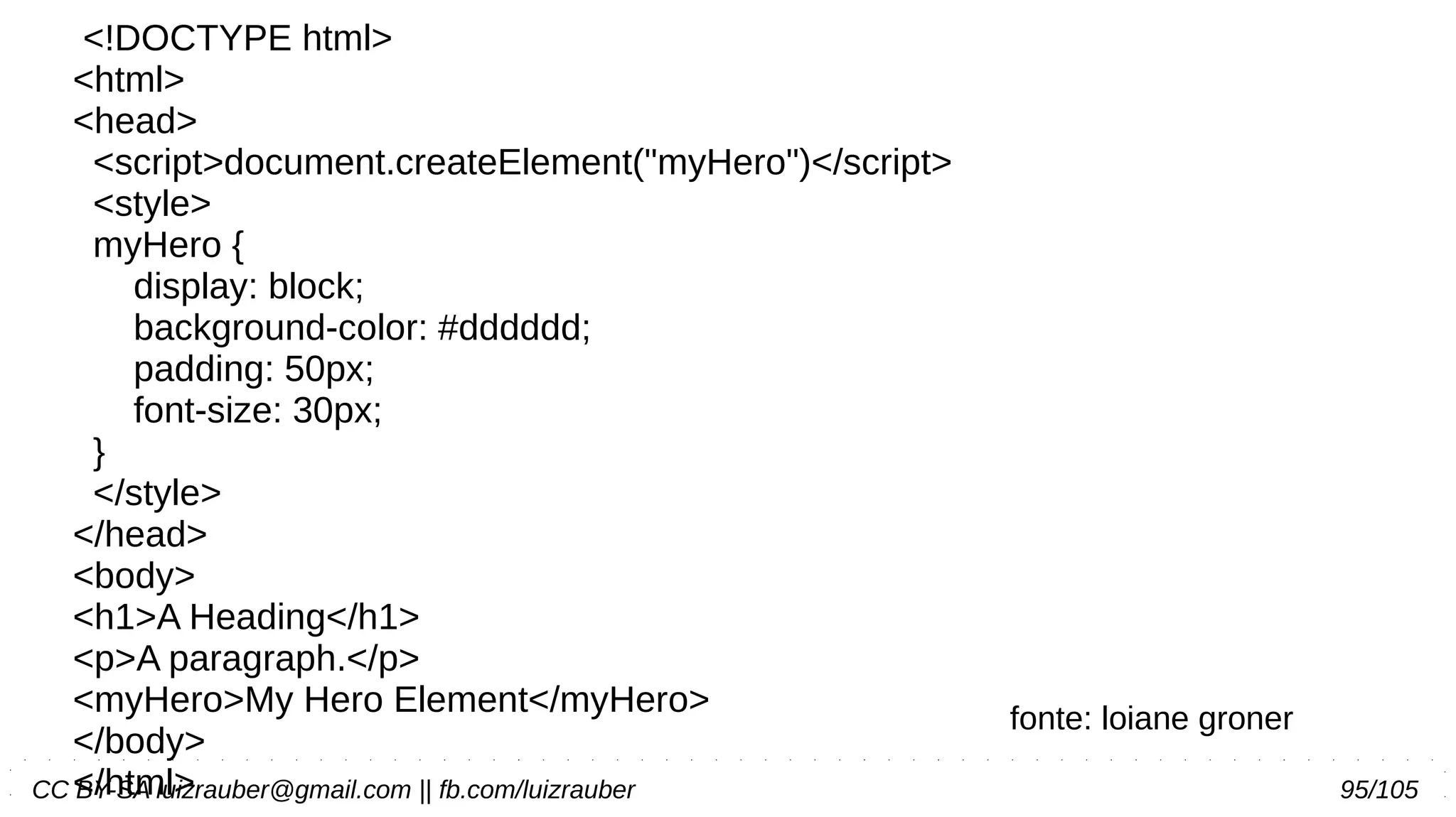 CC BY-SA luizrauber@gmail.com || fb.com/luizrauber 95/105
<!DOCTYPE html>
<html>
<head>
<script>document.createElement("myHero")</script>
<style>
myHero {
display: block;
background-color: #dddddd;
padding: 50px;
font-size: 30px;
}
</style>
</head>
<body>
<h1>A Heading</h1>
<p>A paragraph.</p>
<myHero>My Hero Element</myHero>
</body>
</html>
fonte: loiane groner
 