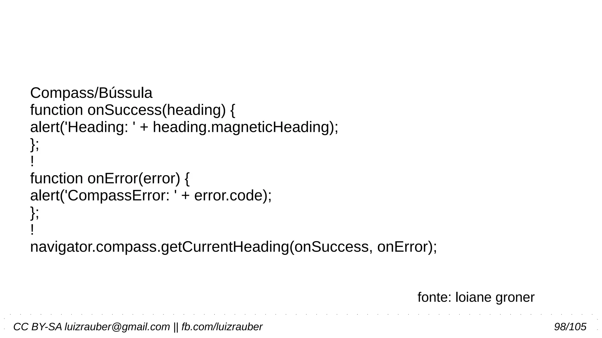 CC BY-SA luizrauber@gmail.com || fb.com/luizrauber 98/105
Compass/Bússula
function onSuccess(heading) {
alert('Heading: ' + heading.magneticHeading);
};
!
function onError(error) {
alert('CompassError: ' + error.code);
};
!
navigator.compass.getCurrentHeading(onSuccess, onError);
fonte: loiane groner
 