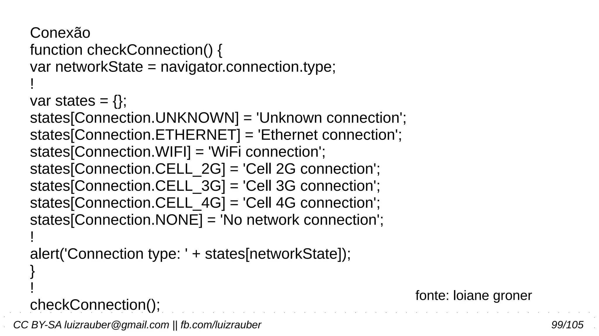 CC BY-SA luizrauber@gmail.com || fb.com/luizrauber 99/105
Conexão
function checkConnection() {
var networkState = navigator.connection.type;
!
var states = {};
states[Connection.UNKNOWN] = 'Unknown connection';
states[Connection.ETHERNET] = 'Ethernet connection';
states[Connection.WIFI] = 'WiFi connection';
states[Connection.CELL_2G] = 'Cell 2G connection';
states[Connection.CELL_3G] = 'Cell 3G connection';
states[Connection.CELL_4G] = 'Cell 4G connection';
states[Connection.NONE] = 'No network connection';
!
alert('Connection type: ' + states[networkState]);
}
!
checkConnection();
fonte: loiane groner
 