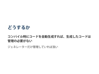 どうするか
コンパイル時にコードを自動生成すれば、生成したコードは
管理の必要がない
ジェネレーターだけ管理していれば良い
 