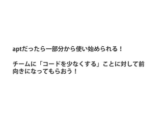 aptだったら一部分から使い始められる！
チームに「コードを少なくする」ことに対して前
向きになってもらおう！
 
