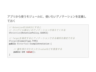アプリから使うモジュールに、使いたいアノテーションを定義し
ておく
//RetentionをSOURCEにすると
//コンパイル後はこのアノテーションが消えてくれる
@Retention(RetentionPolicy.SOURCE)
//Targetを指定するとアノテーションできる場所を限定できる
@Target(ElementType.TYPE)
public@interfaceExampleAnnotation{
//値を持たせたかったらvalueなどを宣言する
publicintvalue();
}
 
