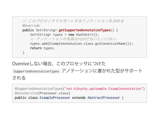 //このプロセッサでサポートするアノテーションを決める
@Override
publicSet<String>getSupportedAnnotationTypes(){
Set<String>types=newHashSet<>();
//アノテーションの名前はFQCNでないといけない
types.add(ExampleAnnotation.class.getCanonicalName());
returntypes;
}
Overriveしない場合、このプロセッサにつけた
 SupportedAnnotationTypes  アノテーションに書かれた型がサポート
される
@SupportedAnnotationTypes("net.kikuchy.aptsample.ExampleAnnotation")
@AutoService(Processor.class)
publicclassExampleProcessorextendsAbstractProcessor{
 
