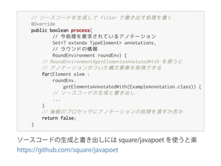 ソースコードの生成と書き出しには square/javapoet を使うと楽 
https://github.com/square/javapoet
//ソースコードを生成して Filterで書き出す処理を書く
@Override
publicbooleanprocess(
//今処理を要求されているアノテーション
Set<?extendsTypeElement>annotations,
//ラウンドの情報
RoundEnvironmentroundEnv){
//RoundEnvironment#getElementsAnnotatedWithを使うと
//アノテーションがついた構文要素を取得できる
for(Elementelem:
roundEnv.
getElementsAnnotatedWith(ExampleAnnotation.class)){
//ソースコードの生成と書き出し
...
}
//後続のプロセッサにアノテーションの処理を渡すか否か
returnfalse;
}
 