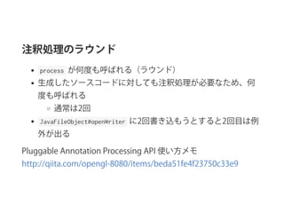 注釈処理のラウンド
 process  が何度も呼ばれる（ラウンド）
生成したソースコードに対しても注釈処理が必要なため、何
度も呼ばれる
通常は2回
 JavaFileObject#openWriter  に2回書き込もうとすると2回目は例
外が出る
Pluggable Annotation Processing API 使い方メモ 
http://qiita.com/opengl‑8080/items/beda51fe4f23750c33e9
 