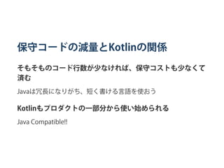 保守コードの減量とKotlinの関係
そもそものコード行数が少なければ、保守コストも少なくて
済む
Javaは冗長になりがち、短く書ける言語を使おう
Kotlinもプロダクトの一部分から使い始められる
Java Compatible!!
 
