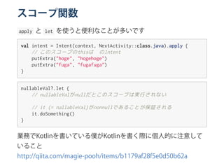 スコープ関数
 apply  と  let  を使うと便利なことが多いです
valintent=Intent(context,NextActivity::class.java).apply{
//このスコープのthisは☝のIntent
putExtra("hoge","hogehoge")
putExtra("fuga","fugafuga")
}
nullableVal?.let{
//nullableValがnullだとこのスコープは実行されない
//it(=nallableVal)がnonnullであることが保証される
it.doSomething()
}
業務でKotlinを書いている僕がKotlinを書く際に個人的に注意して
いること
http://qiita.com/magie‑pooh/items/b1179af28f5e0d50b62a
 
