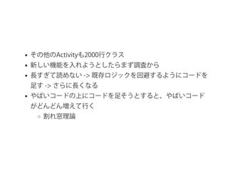その他のActivityも2000行クラス
新しい機能を入れようとしたらまず調査から
長すぎて読めない ‑> 既存ロジックを回避するようにコードを
足す ‑> さらに長くなる
やばいコードの上にコードを足そうとすると、やばいコード
がどんどん増えて行く
割れ窓理論
 