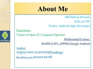 About Me
Md.Delwar Hossain
B.Sc in CSE
Trainer, Android Apps Developer
Experience:
Trainer at Open IT, Computer Operator
Professional Course:
BASIS,EATL,APPSO,Google Android
Author:
অ্যান্ড্রয়েডঅ্যাপ্স ডডয়েলপয়েন্ট(Pending)
Bookbd.com,জ্ঞানয় াষ প্র াশনী
 