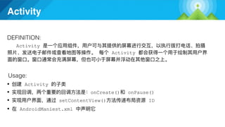 Activity
Activity
DEFINITION:
Usage:
● Activity
● onCreate() onPause()
● setContentView() ID
● AndroidManiest.xml
Activity
 