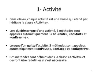 1- Activité
• Dans «Java» chaque activité est une classe qui étend par
héritage la classe «Activity».
• Lors du démarrage d’une activité, 3 méthodes sont
appelées automatiquement : « onCreate», «onStart» et
«onResume».
• Lorsque l’on quitte l’activité, 3 méthodes sont appelées
automatiquement:«onPause», «onStop» et «onDestroy».
• Ces méthodes sont définies dans la classe «Activity» et
devront être redéfinies si c'est nécessaire.
12
 