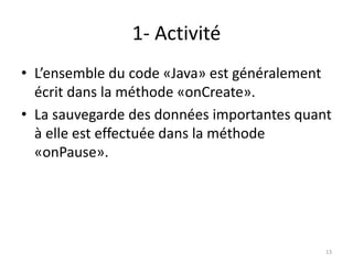 1- Activité
• L’ensemble du code «Java» est généralement
écrit dans la méthode «onCreate».
• La sauvegarde des données importantes quant
à elle est effectuée dans la méthode
«onPause».
13
 