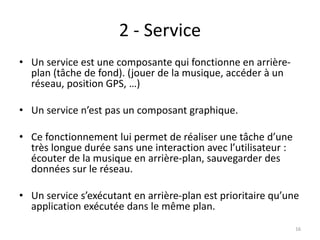 2 - Service
• Un service est une composante qui fonctionne en arrière-
plan (tâche de fond). (jouer de la musique, accéder à un
réseau, position GPS, …)
• Un service n’est pas un composant graphique.
• Ce fonctionnement lui permet de réaliser une tâche d’une
très longue durée sans une interaction avec l’utilisateur :
écouter de la musique en arrière-plan, sauvegarder des
données sur le réseau.
• Un service s’exécutant en arrière-plan est prioritaire qu’une
application exécutée dans le même plan.
16
 