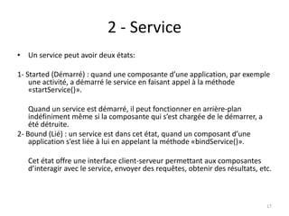 2 - Service
• Un service peut avoir deux états:
1- Started (Démarré) : quand une composante d’une application, par exemple
une activité, a démarré le service en faisant appel à la méthode
«startService()».
Quand un service est démarré, il peut fonctionner en arrière-plan
indéfiniment même si la composante qui s’est chargée de le démarrer, a
été détruite.
2- Bound (Lié) : un service est dans cet état, quand un composant d’une
application s’est liée à lui en appelant la méthode «bindService()».
Cet état offre une interface client-serveur permettant aux composantes
d’interagir avec le service, envoyer des requêtes, obtenir des résultats, etc.
17
 