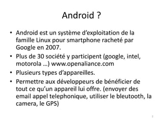 Android ?
• Android est un système d’exploitation de la
famille Linux pour smartphone racheté par
Google en 2007.
• Plus de 30 société y participent (google, intel,
motorola …) www.openaliance.com
• Plusieurs types d’appareilles.
• Permettre aux développeurs de bénéficier de
tout ce qu’un appareil lui offre. (envoyer des
email appel telephonique, utiliser le bleutooth, la
camera, le GPS)
2
 