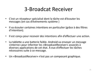 3-Broadcat Receiver
• C’est un récepteur spécialisé dont la tâche est d’écouter les
messages (en cas d’événements système )
• Il va écouter certaines intentions en particulier (grâce à des filtres
d’intention).
• Il est conçu pour recevoir des intentions afin d’effectuer une action.
• La tablette a une batterie faible. Android va envoyer un message
«interne» pour informer les «BroadcastReceiver» associés à
diverses applications de cet état. À eux d’effectuer les tâches
nécessaires suite à ce message.
• Un «BroadcastReceiver» n’est pas un composant graphique.
21
 