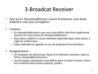 3-Broadcat Receiver
• Pour qu’un «BroadcastReceiver» puisse fonctionner, vous devez
d’abord le créer puis l’enregistrer.
• Création:
– Un «BroadcastReceiver» que vous allez définir doit-être implémenté
comme une sous-classe de «BroadcastReceiver».
– Vous devez redéfinir la seule méthode disponible dans cette classe, il
s’agit de «onReceive».
– Cette méthode est appelée en cas de réception d’une intention.
• Enregistrement :
– Un récepteur est déclaré par l’ajout d’un élément «receiver» dans le
fichier «AndroidManifest.xml».
– Les principaux «broadcast» sont définis dans la classe «intent». Parmi
eux «android.intent.action.airplane_mode».
22
 