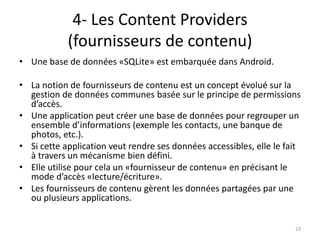 4- Les Content Providers
(fournisseurs de contenu)
• Une base de données «SQLite» est embarquée dans Android.
• La notion de fournisseurs de contenu est un concept évolué sur la
gestion de données communes basée sur le principe de permissions
d’accès.
• Une application peut créer une base de données pour regrouper un
ensemble d’informations (exemple les contacts, une banque de
photos, etc.).
• Si cette application veut rendre ses données accessibles, elle le fait
à travers un mécanisme bien défini.
• Elle utilise pour cela un «fournisseur de contenu» en précisant le
mode d’accès «lecture/écriture».
• Les fournisseurs de contenu gèrent les données partagées par une
ou plusieurs applications.
23
 