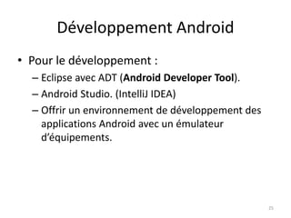 Développement Android
• Pour le développement :
– Eclipse avec ADT (Android Developer Tool).
– Android Studio. (IntelliJ IDEA)
– Offrir un environnement de développement des
applications Android avec un émulateur
d’équipements.
25
 