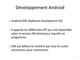 Développement Android
– Android SDK (Software Development Kit)
– Il apporte les différentes API qui sont disponible
selon la version d’Android pour laquelle on
programme.
– SDK par défaut ne contient pas tous les outils
nécessaires pour commencer.
26
 