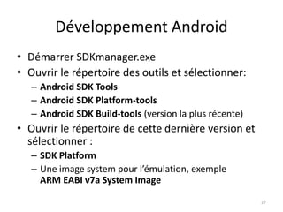 Développement Android
• Démarrer SDKmanager.exe
• Ouvrir le répertoire des outils et sélectionner:
– Android SDK Tools
– Android SDK Platform-tools
– Android SDK Build-tools (version la plus récente)
• Ouvrir le répertoire de cette dernière version et
sélectionner :
– SDK Platform
– Une image system pour l’émulation, exemple
ARM EABI v7a System Image
27
 