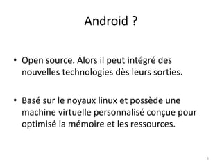 Android ?
• Open source. Alors il peut intégré des
nouvelles technologies dès leurs sorties.
• Basé sur le noyaux linux et possède une
machine virtuelle personnalisé conçue pour
optimisé la mémoire et les ressources.
3
 