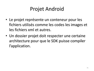 Projet Android
• Le projet représente un conteneur pour les
fichiers utilisés comme les codes les images et
les fichiers xml et autres.
• Un dossier projet doit respecter une certaine
architecture pour que le SDK puisse compiler
l’application.
31
 