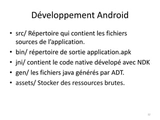 Développement Android
• src/ Répertoire qui contient les fichiers
sources de l’application.
• bin/ répertoire de sortie application.apk
• jni/ contient le code native dévelopé avec NDK
• gen/ les fichiers java générés par ADT.
• assets/ Stocker des ressources brutes.
32
 