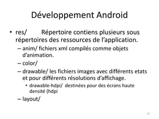 Développement Android
• res/ Répertoire contiens plusieurs sous
répertoires des ressources de l’application.
– anim/ fichiers xml compilés comme objets
d’animation.
– color/
– drawable/ les fichiers images avec différents etats
et pour différents résolutions d’affichage.
• drawable-hdpi/ destinées pour des écrans haute
densité (hdpi
– layout/
33
 