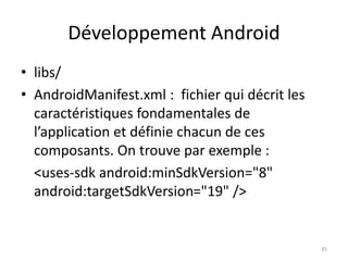 Développement Android
• libs/
• AndroidManifest.xml : fichier qui décrit les
caractéristiques fondamentales de
l’application et définie chacun de ces
composants. On trouve par exemple :
<uses-sdk android:minSdkVersion="8"
android:targetSdkVersion="19" />
35
 