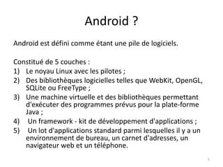 Android ?
Android est défini comme étant une pile de logiciels.
Constitué de 5 couches :
1) Le noyau Linux avec les pilotes ;
2) Des bibliothèques logicielles telles que WebKit, OpenGL,
SQLite ou FreeType ;
3) Une machine virtuelle et des bibliothèques permettant
d'exécuter des programmes prévus pour la plate-forme
Java ;
4) Un framework - kit de développement d'applications ;
5) Un lot d'applications standard parmi lesquelles il y a un
environnement de bureau, un carnet d'adresses, un
navigateur web et un téléphone.
5
 