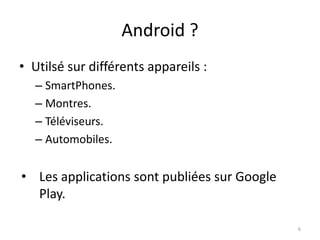 Android ?
• Utilsé sur différents appareils :
– SmartPhones.
– Montres.
– Téléviseurs.
– Automobiles.
• Les applications sont publiées sur Google
Play.
6
 