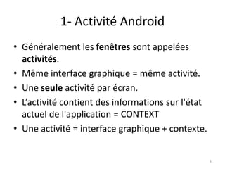 1- Activité Android
• Généralement les fenêtres sont appelées
activités.
• Même interface graphique = même activité.
• Une seule activité par écran.
• L’activité contient des informations sur l'état
actuel de l'application = CONTEXT
• Une activité = interface graphique + contexte.
8
 