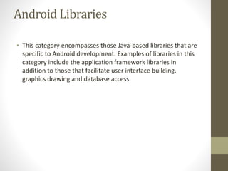 Android Libraries
• This category encompasses those Java-based libraries that are
specific to Android development. Examples of libraries in this
category include the application framework libraries in
addition to those that facilitate user interface building,
graphics drawing and database access.
 
