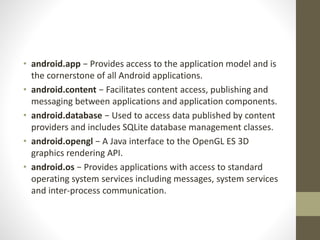 • android.app − Provides access to the application model and is
the cornerstone of all Android applications.
• android.content − Facilitates content access, publishing and
messaging between applications and application components.
• android.database − Used to access data published by content
providers and includes SQLite database management classes.
• android.opengl − A Java interface to the OpenGL ES 3D
graphics rendering API.
• android.os − Provides applications with access to standard
operating system services including messages, system services
and inter-process communication.
 