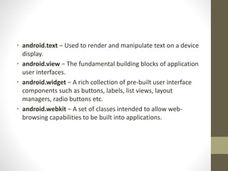 • android.text − Used to render and manipulate text on a device
display.
• android.view − The fundamental building blocks of application
user interfaces.
• android.widget − A rich collection of pre-built user interface
components such as buttons, labels, list views, layout
managers, radio buttons etc.
• android.webkit − A set of classes intended to allow web-
browsing capabilities to be built into applications.
 