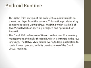 Android Runtime
• This is the third section of the architecture and available on
the second layer from the bottom. This section provides a key
component called Dalvik Virtual Machine which is a kind of
Java Virtual Machine specially designed and optimized for
Android.
• The Dalvik VM makes use of Linux core features like memory
management and multi-threading, which is intrinsic in the Java
language. The Dalvik VM enables every Android application to
run in its own process, with its own instance of the Dalvik
virtual machine.
 