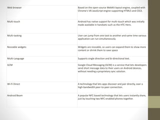 Web browser Based on the open-source WebKit layout engine, coupled with
Chrome's V8 JavaScript engine supporting HTML5 and CSS3.
Multi-touch Android has native support for multi-touch which was initially
made available in handsets such as the HTC Hero.
Multi-tasking User can jump from one task to another and same time various
application can run simultaneously.
Resizable widgets Widgets are resizable, so users can expand them to show more
content or shrink them to save space
Multi-Language Supports single direction and bi-directional text.
GCM Google Cloud Messaging (GCM) is a service that lets developers
send short message data to their users on Android devices,
without needing a proprietary sync solution.
Wi-Fi Direct A technology that lets apps discover and pair directly, over a
high-bandwidth peer-to-peer connection.
Android Beam A popular NFC-based technology that lets users instantly share,
just by touching two NFC-enabled phones together.
 