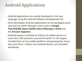 Android Applications
• Android applications are usually developed in the Java
language using the Android Software Development Kit.
• Once developed, Android applications can be packaged easily
and sold out either through a store such as Google
Play,SlideME,Opera Mobile Store,Mobango,F-droid and
the Amazon Appstore.
• Android powers hundreds of millions of mobile devices in
more than 190 countries around the world. It's the largest
installed base of any mobile platform and growing fast. Every
day more than 1 million new Android devices are activated
worldwide.
 