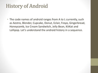 History of Android
• The code names of android ranges from A to L currently, such
as Aestro, Blender, Cupcake, Donut, Eclair, Froyo, Gingerbread,
Honeycomb, Ice Cream Sandwitch, Jelly Bean, KitKat and
Lollipop. Let's understand the android history in a sequence.
 