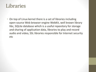 Libraries
• On top of Linux kernel there is a set of libraries including
open-source Web browser engine WebKit, well known library
libc, SQLite database which is a useful repository for storage
and sharing of application data, libraries to play and record
audio and video, SSL libraries responsible for Internet security
etc
 