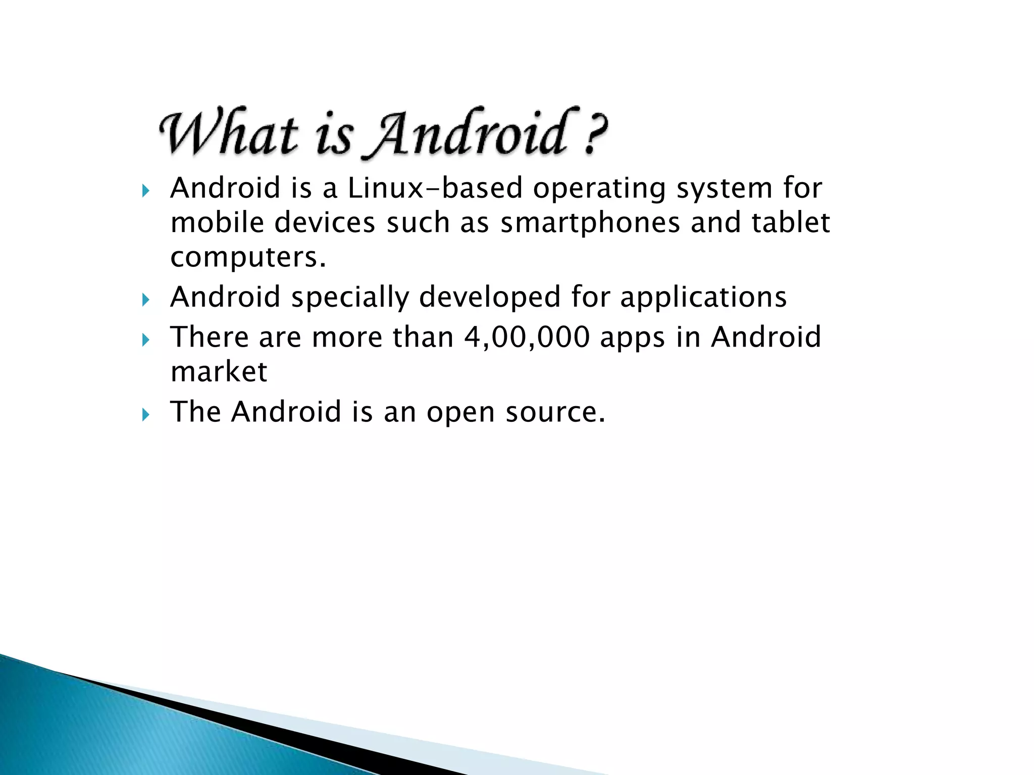  Android is a Linux-based operating system for
mobile devices such as smartphones and tablet
computers.
 Android specially developed for applications
 There are more than 4,00,000 apps in Android
market
 The Android is an open source.
 